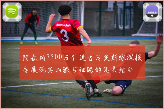 阿森纳7500万引进吉马良斯球探报告展现其凶狠与细腻的完美结合