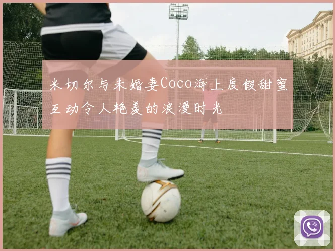 米切尔与未婚妻Coco海上度假甜蜜互动令人艳羡的浪漫时光