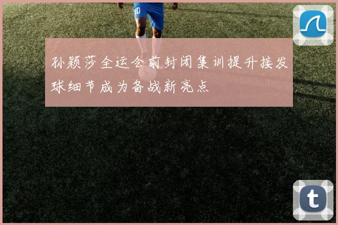 孙颖莎全运会前封闭集训提升接发球细节成为备战新亮点