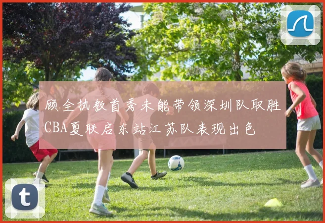 顾全执教首秀未能带领深圳队取胜CBA夏联启东站江苏队表现出色