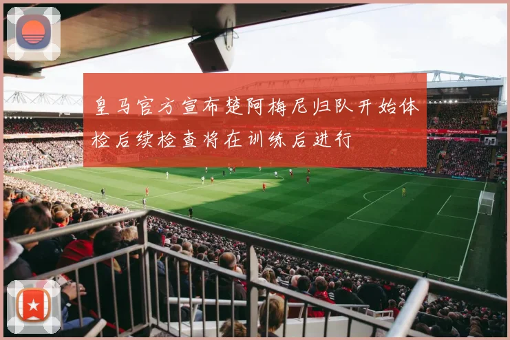 皇马官方宣布楚阿梅尼归队开始体检后续检查将在训练后进行