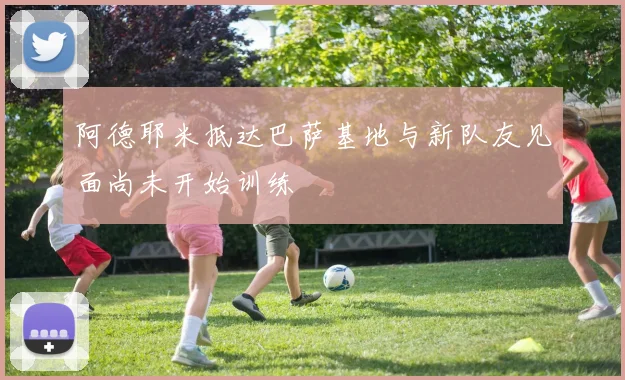 阿德耶米抵达巴萨基地与新队友见面尚未开始训练