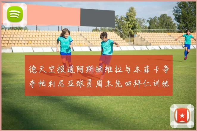 德天空报道阿斯顿维拉与本菲卡争夺帕利尼亚球员周末先回拜仁训练