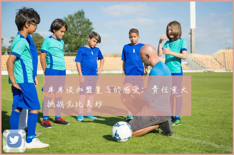 库库谈加盟皇马的感受：责任重大挑战无比美妙
