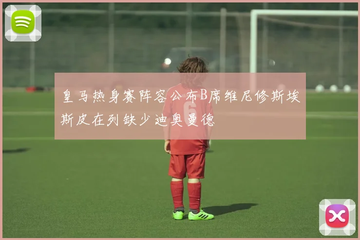 皇马热身赛阵容公布B席维尼修斯埃斯皮在列缺少迪奥曼德