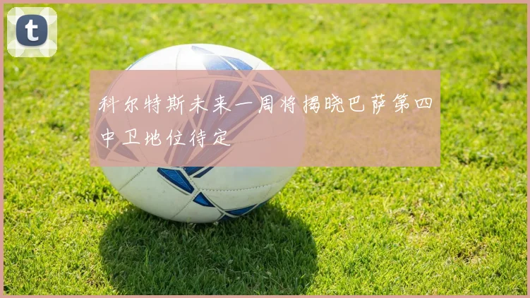 科尔特斯未来一周将揭晓巴萨第四中卫地位待定