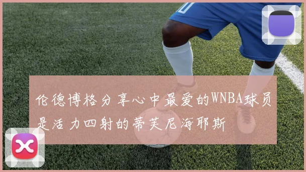 伦德博格分享心中最爱的WNBA球员是活力四射的蒂芙尼海耶斯