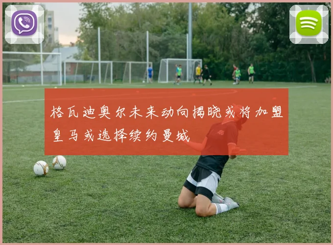 格瓦迪奥尔未来动向揭晓或将加盟皇马或选择续约曼城