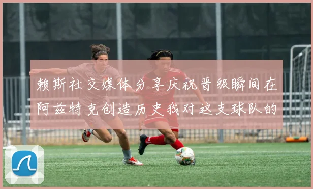 赖斯社交媒体分享庆祝晋级瞬间在阿兹特克创造历史我对这支球队的热爱无以言表